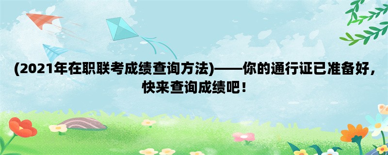 (2021年在职联考成绩查询方法)——你的通行证已准备好，快来查询成绩吧！