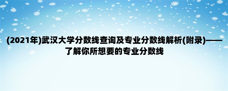 (2021年)武汉大学分数线查询及专业分数线解析(附录)——了解你所想要的专业分数线