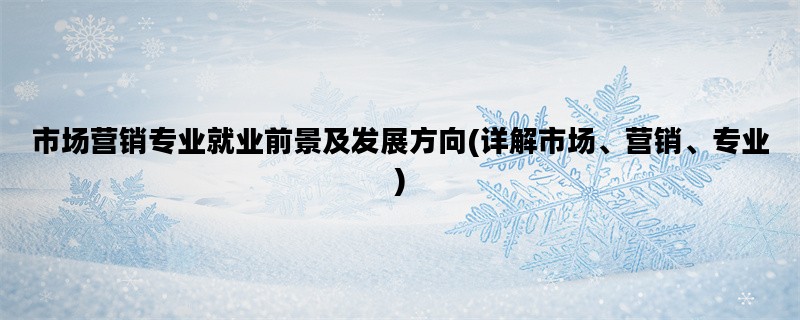 市场营销专业就业前景及发展方向(详解市场、营销、专业)