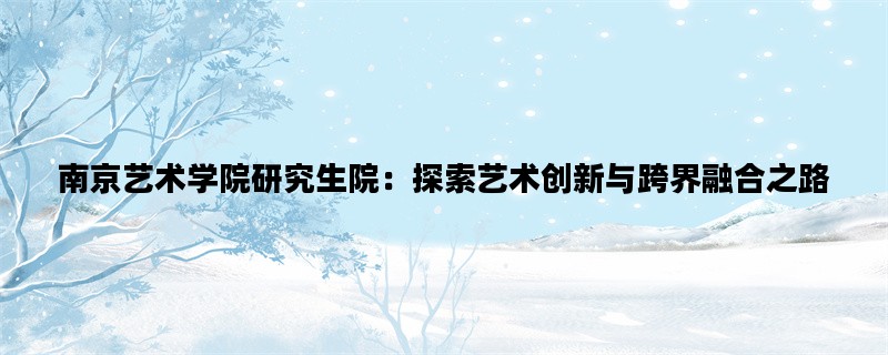 南京艺术学院研究生院：探索艺术创新与跨界融合之路