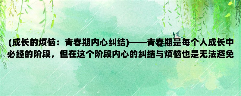 (成长的烦恼：青春期内心纠结)——青春期是每个人成长中必经的阶段，但在这个阶段内心的纠结与烦恼也是无法避免的。那么，青春期内心的烦恼主要有哪些呢？