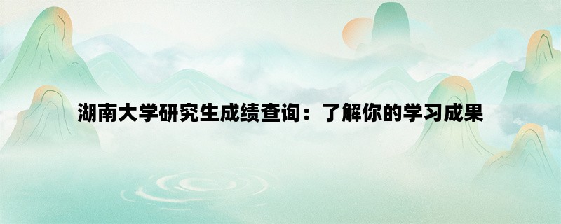 湖南大学研究生成绩查询：了解你的学习成果