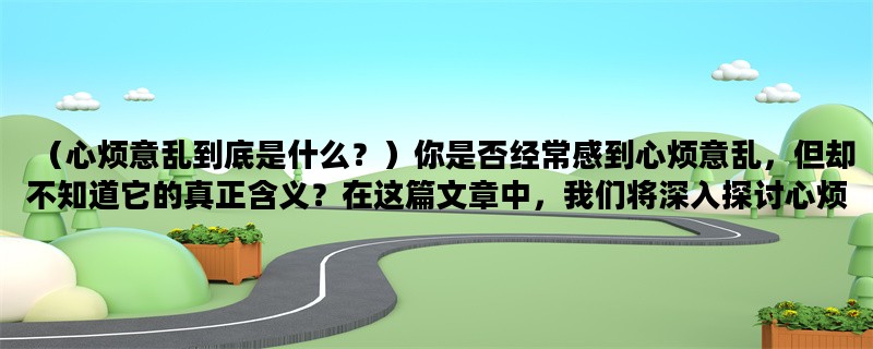 （心烦意乱到底是什么？）你是否经常感到心烦意乱，但却不知道它的真正含义？在这篇文章中，我们将深入探讨心烦意乱的含义、原因和应对方法。