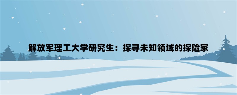 解放军理工大学研究生：探寻未知领域的探险家