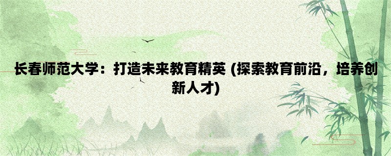 长春师范大学：打造未来教育精英 (探索教育前沿，培养创新人才)