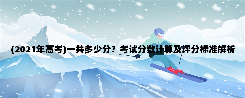 (2021年高考)一共多少分？考试分数计算及评分标准解析
