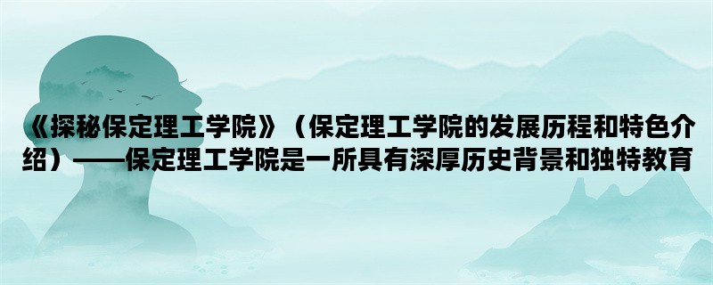 《探秘保定理工学院》（保定理工学院的发展历程和特色介绍）——保定理工学院是一所具有深厚历史背景和独特教育理念的高等学府。以下将从学院历史、教学特色和未来发展三个方面进行详细