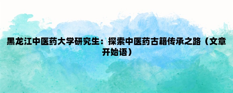 黑龙江中医药大学研究生：探索中医药古籍传承之路（文章开始语）