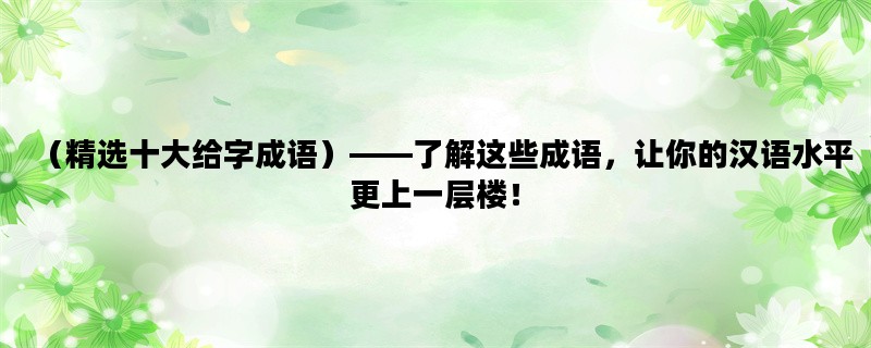 （精选十大给字成语）——了解这些成语，让你的汉语水平更上一层楼！