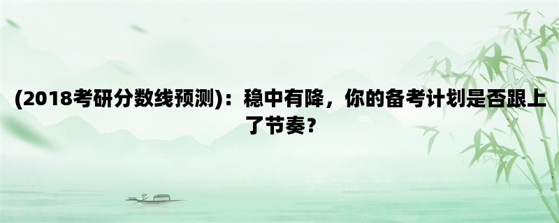 (2018考研分数线预测)：稳中有降，你的备考计划是否跟上了节奏？