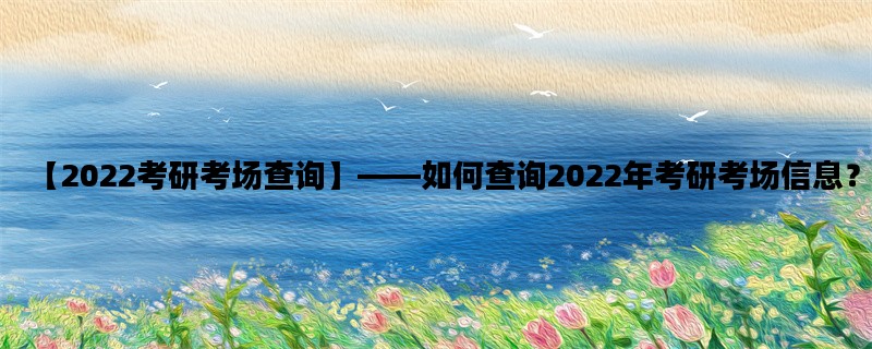 【2022考研考场查询】——如何查询2022年考研考场信息？