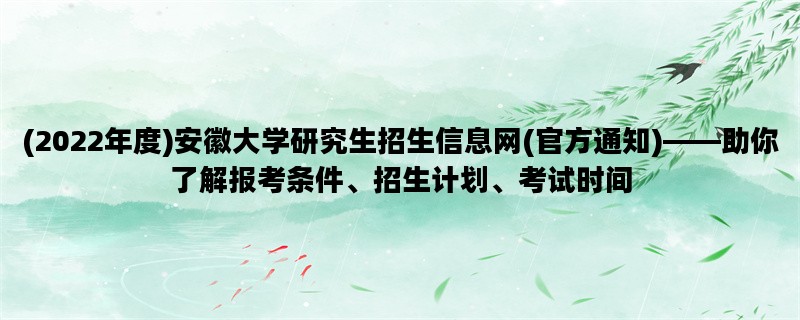 (2022年度)安徽大学研究生招生信息网(官方通知)——助你了解报考条件、招生计划、考试时间