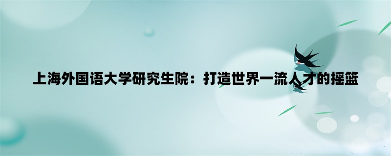 上海外国语大学研究生院：打造世界一流人才的摇篮