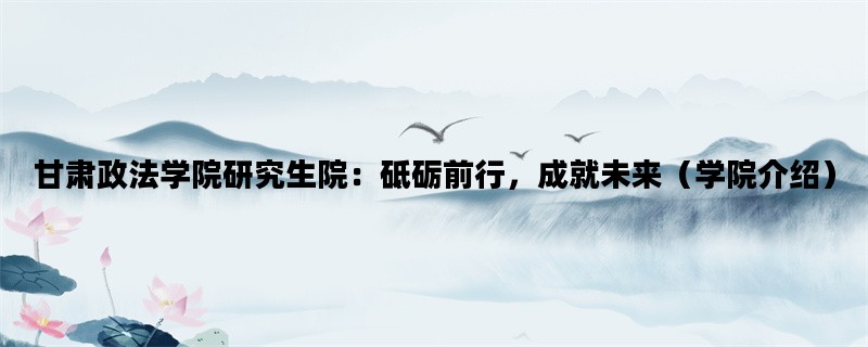 甘肃政法学院研究生院：砥砺前行，成就未来（学院介绍）