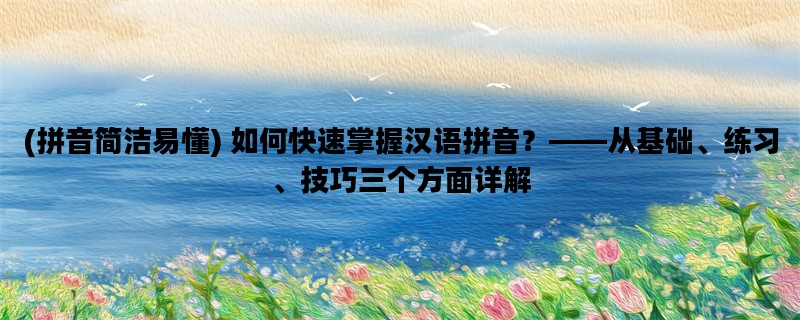 (拼音简洁易懂) 如何快速掌握汉语拼音？——从基础、练习、技巧三个方面详解