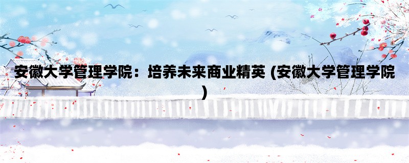 安徽大学管理学院：培养未来商业精英 (安徽大学管理学院)