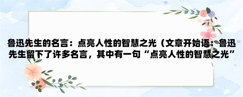 鲁迅先生的名言：点亮人性的智慧之光（文章开始语：鲁迅先生留下了许多名言，其中有一句“点亮人性的智慧之光”，让我们一起来探讨这句话的含义吧。）