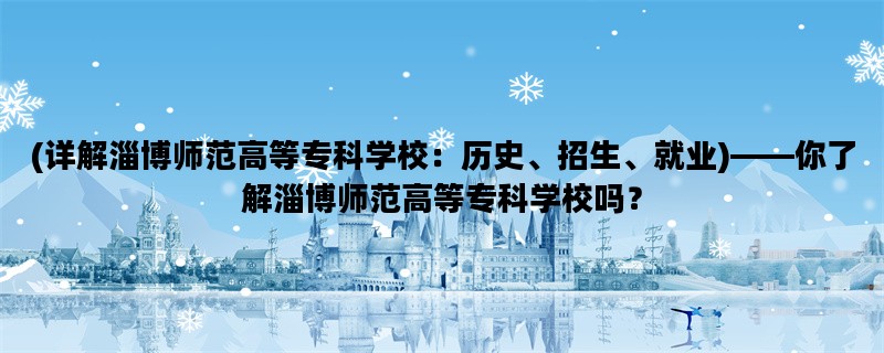 (详解淄博师范高等专科学校：历史、招生、就业)——你了解淄博师范高等专科学校吗？