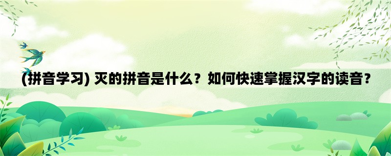 (拼音学习) 灭的拼音是什么？如何快速掌握汉字的读音？