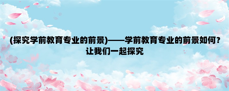 (探究学前教育专业的前景)——学前教育专业的前景如何？让我们一起探究