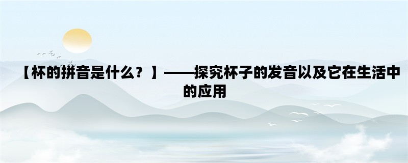 【杯的拼音是什么？】——探究杯子的发音以及它在生活中的应用