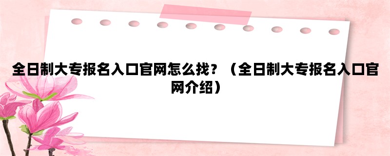 全日制大专报名入口官网怎么找？（全日制大专报名入口官网介绍）