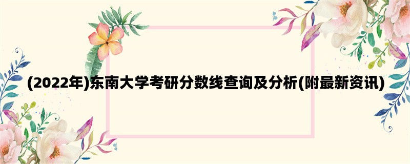 (2022年)东南大学考研分数线查询及分析(附最新资讯)