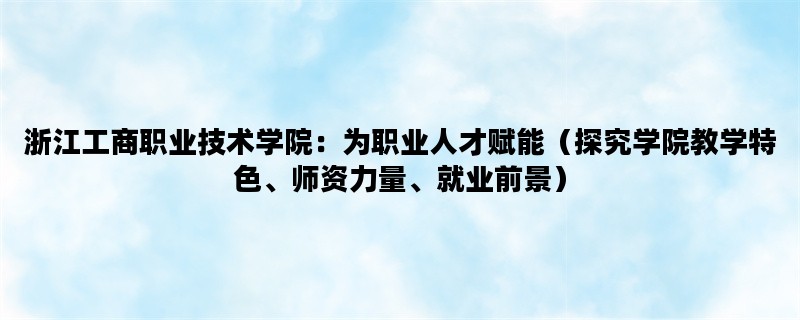 浙江工商职业技术学院：为职业人才赋能（探究学院教学特色、师资力量、就业前景）