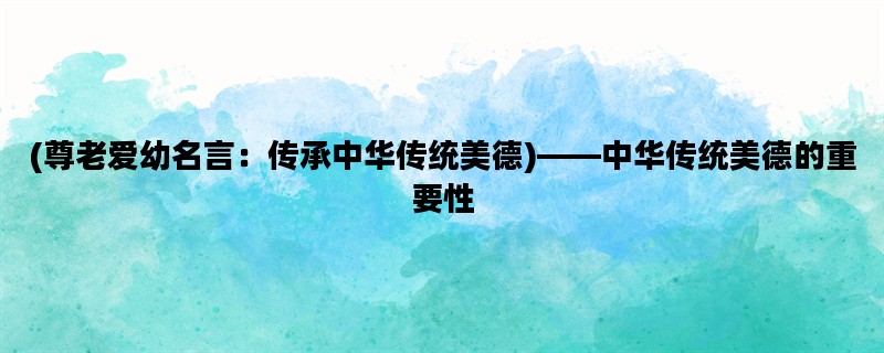 (尊老爱幼名言：传承中华传统美德)——中华传统美德的重要性