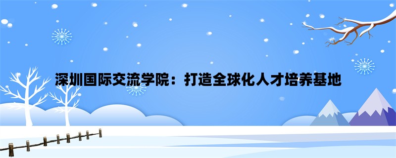 深圳国际交流学院：打造全球化人才培养基地