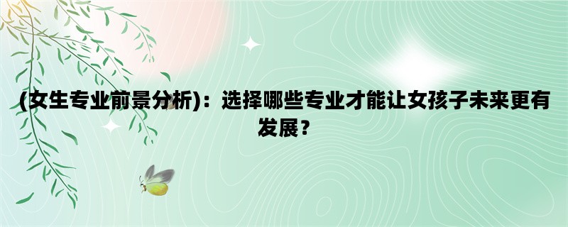 (女生专业前景分析)：选择哪些专业才能让女孩子未来更有发展？