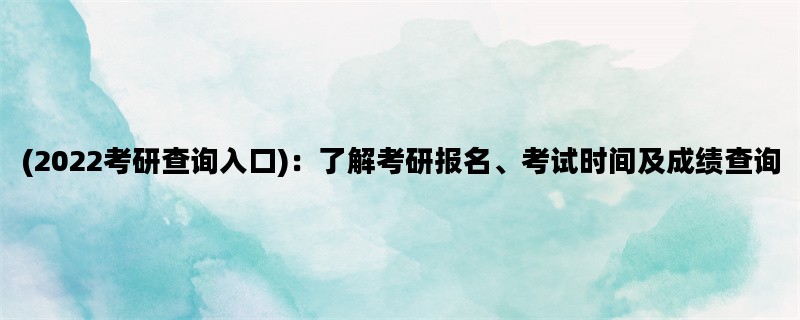 (2022考研查询入口)：了解考研报名、考试时间及成绩查询