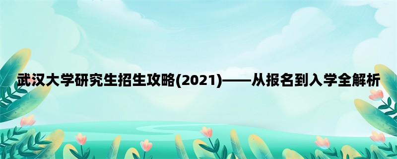 武汉大学研究生招生攻略(2021)——从报名到入学全解析