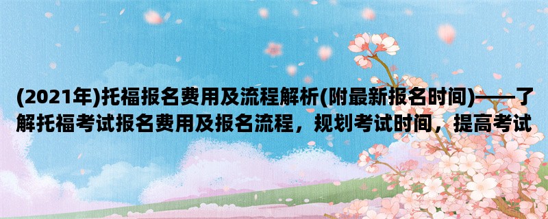 (2021年)托福报名费用及流程解析(附最新报名时间)——了解托福考试报名费用及报名流程，规划考试时间，提高考试效率。