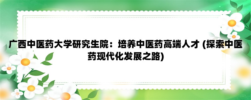 广西中医药大学研究生院：培养中医药高端人才 (探索中医药现代化发展之路)