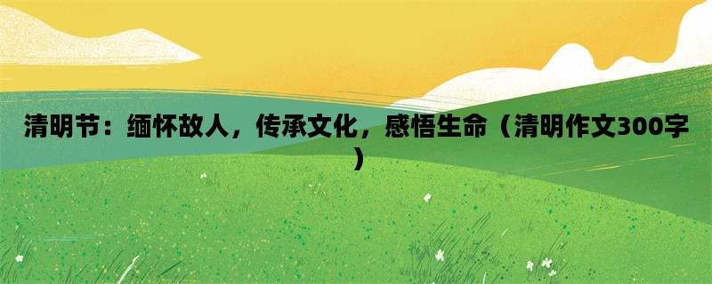 清明节：缅怀故人，传承文化，感悟生命（清明作文300字）