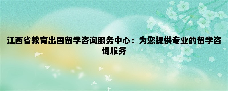 江西省教育出国留学咨询服务中心：为您提供专业的留学咨询服务