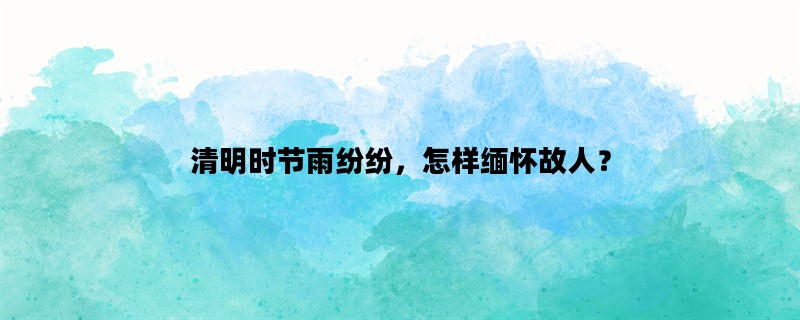 清明时节雨纷纷，怎样缅怀故人？