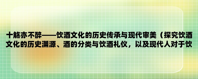 十觞亦不醉——饮酒文化的历史传承与现代审美（探究饮酒文化的历史渊源、酒的分类与饮酒礼仪，以及现代人对于饮酒的审美与态度）