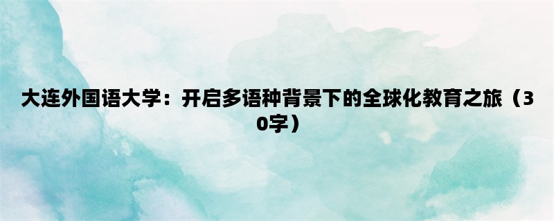 大连外国语大学：开启多语种背景下的全球化教育之旅（30字）