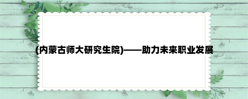 (内蒙古师大研究生院)——助力未来职业发展