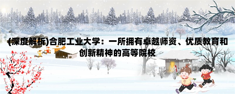 (深度解析)合肥工业大学：一所拥有卓越师资、优质教育和创新精神的高等院校