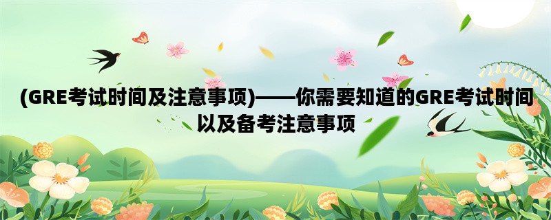 (GRE考试时间及注意事项)——你需要知道的GRE考试时间以及备考注意事项