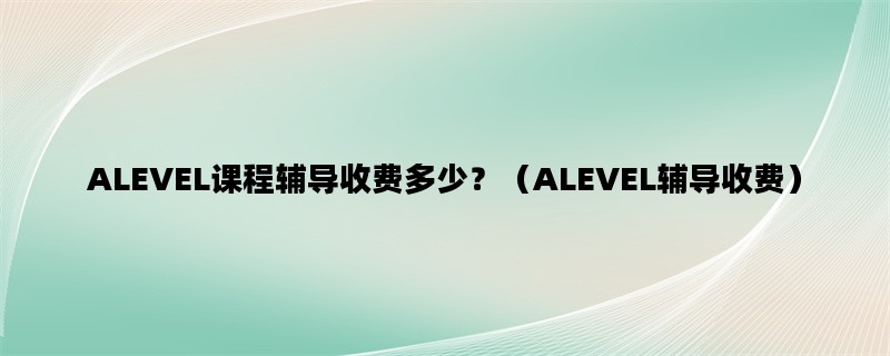 ALEVEL课程辅导收费多少？（ALEVEL辅导收费）