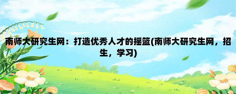 南师大研究生网：打造优秀人才的摇篮(南师大研究生网，招生，学习)