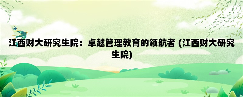 江西财大研究生院：卓越管理教育的领航者 (江西财大研究生院)