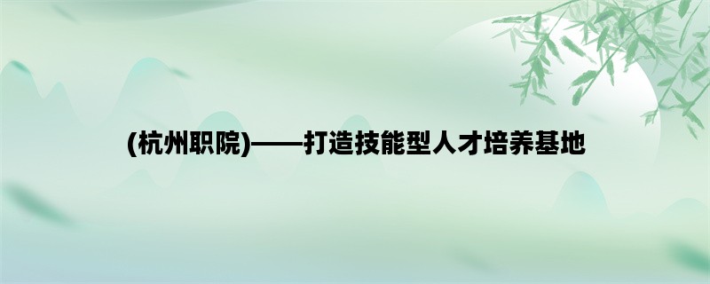 (杭州职院)——打造技能型人才培养基地