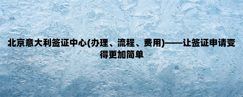 北京意大利签证中心(办理、流程、费用)——让签证申请变得更加简单