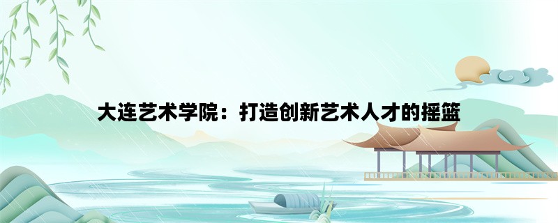 大连艺术学院：打造创新艺术人才的摇篮