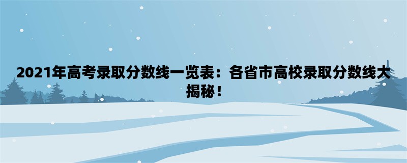 2021年高考录取分数线一览表：各省市高校录取分数线大揭秘！